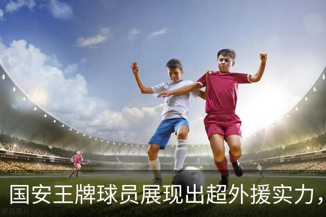 国安王牌球员展现出超外援实力，球迷充满期待