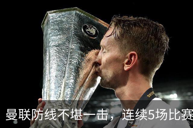 曼联防线不堪一击，连续5场比赛失球，战绩惨淡引人关注